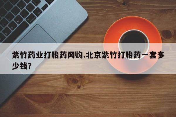 推荐个卖流产药的微信紫竹药业打胎药网购.北京紫竹打胎药一套多少钱？